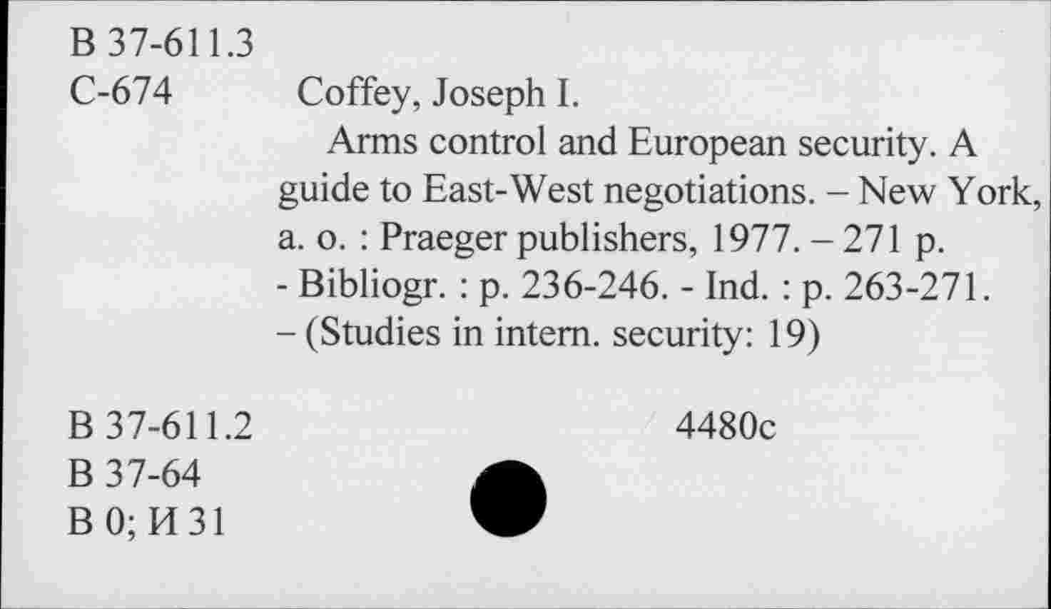 ﻿B 37-611.3
C-674 Coffey, Joseph I.
Arms control and European security. A guide to East-West negotiations. - New York, a. o. : Praeger publishers, 1977. - 271 p.
-	Bibliogr. : p. 236-246. - Ind. : p. 263-271.
-	(Studies in intern, security: 19)
B 37-611.2
B 37-64
B0;K31
4480c